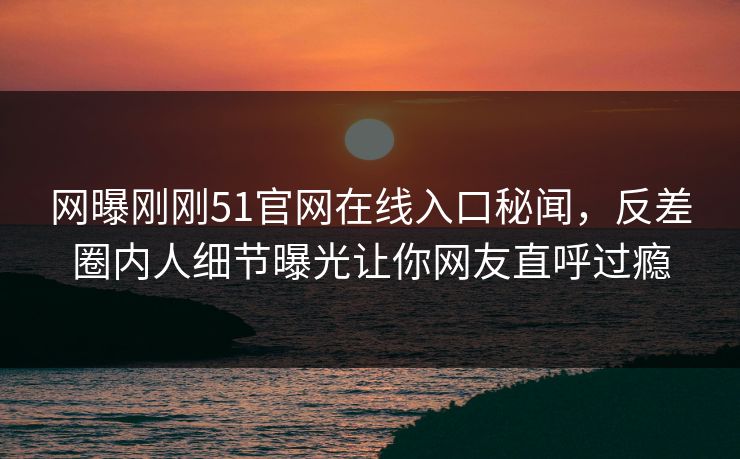 网曝刚刚51官网在线入口秘闻,反差圈内人细节曝光让你网友直呼过瘾