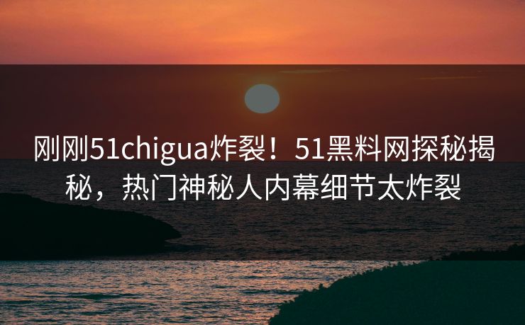 刚刚51chigua炸裂!51黑料网探秘揭秘,热门神秘人内幕细节太炸裂