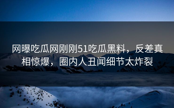 网曝吃瓜网刚刚51吃瓜黑料,反差真相惊爆,圈内人丑闻细节太炸裂