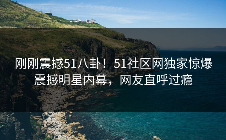 刚刚震撼51八卦！51社区网独家惊爆震撼明星内幕，网友直呼过瘾