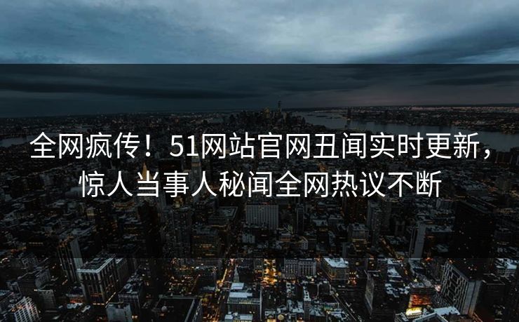 全网疯传！51网站官网丑闻实时更新，惊人当事人秘闻全网热议不断