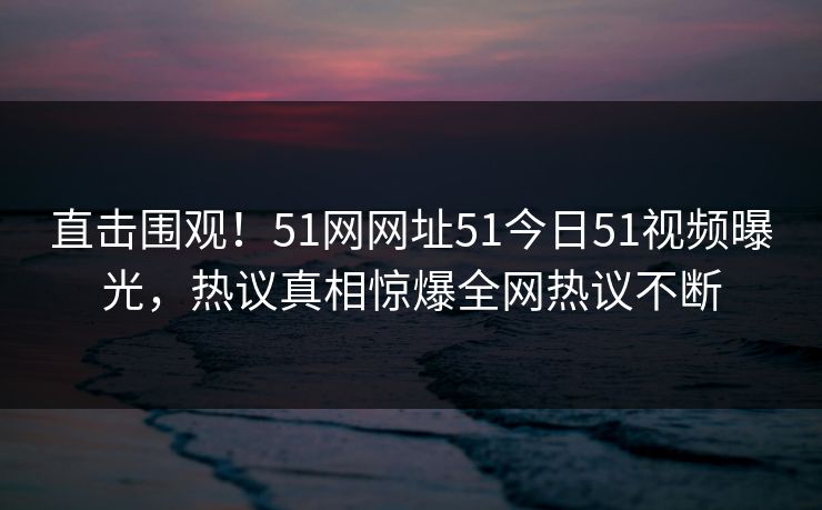 直击围观！51网网址51今日51视频曝光，热议真相惊爆全网热议不断