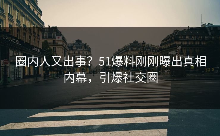 圈内人又出事？51爆料刚刚曝出真相内幕，引爆社交圈