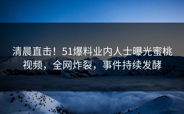 清晨直击！51爆料业内人士曝光蜜桃视频，全网炸裂，事件持续发酵