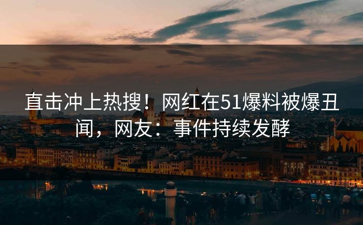 直击冲上热搜！网红在51爆料被爆丑闻，网友：事件持续发酵