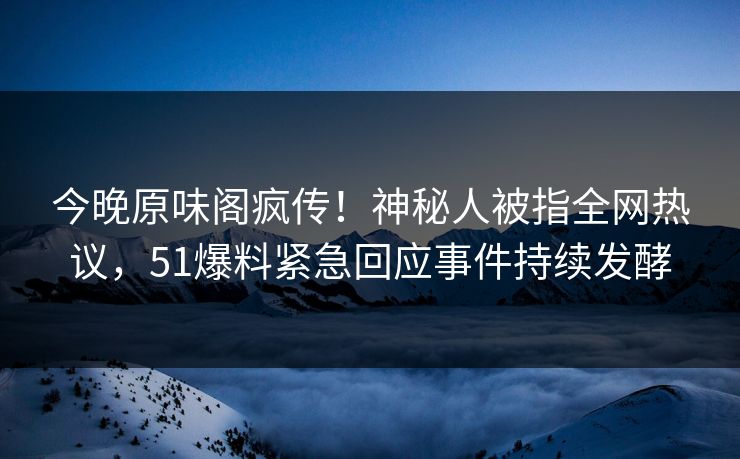 今晚原味阁疯传！神秘人被指全网热议，51爆料紧急回应事件持续发酵