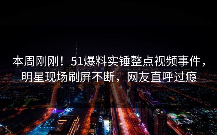 本周刚刚！51爆料实锤整点视频事件，明星现场刷屏不断，网友直呼过瘾