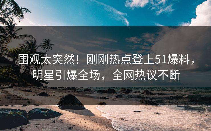 围观太突然！刚刚热点登上51爆料，明星引爆全场，全网热议不断