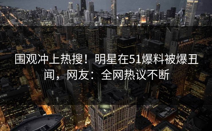 围观冲上热搜！明星在51爆料被爆丑闻，网友：全网热议不断