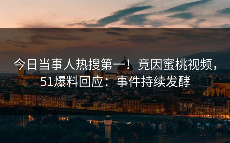 今日当事人热搜第一！竟因蜜桃视频，51爆料回应：事件持续发酵