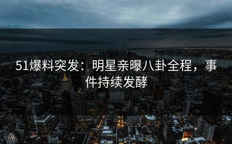 51爆料突发：明星亲曝八卦全程，事件持续发酵