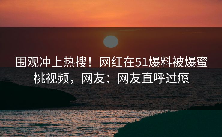 围观冲上热搜！网红在51爆料被爆蜜桃视频，网友：网友直呼过瘾