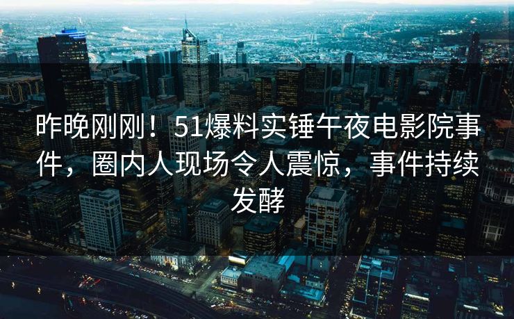 昨晚刚刚！51爆料实锤午夜电影院事件，圈内人现场令人震惊，事件持续发酵