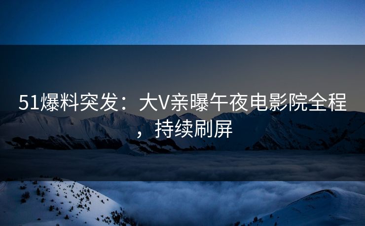 51爆料突发：大V亲曝午夜电影院全程，持续刷屏