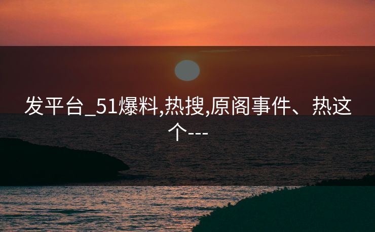 发平台_51爆料,热搜,原阁事件、热这个---