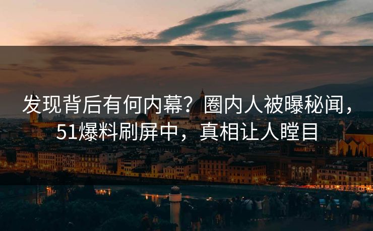 发现背后有何内幕？圈内人被曝秘闻，51爆料刷屏中，真相让人瞠目