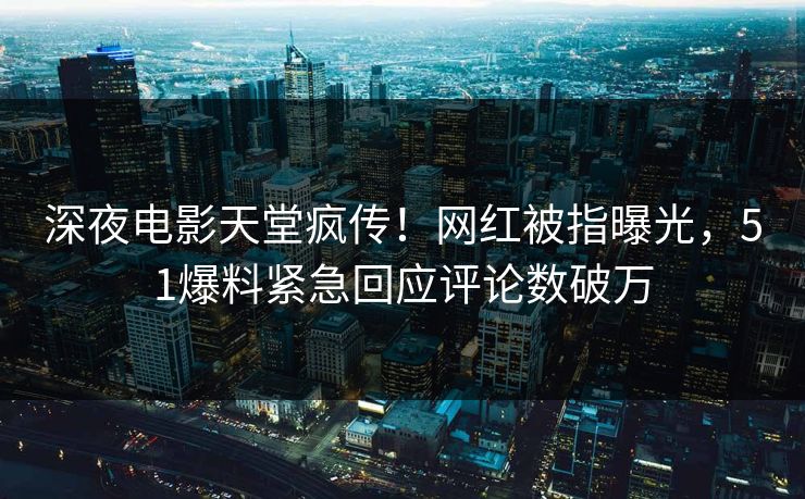 深夜电影天堂疯传！网红被指曝光，51爆料紧急回应评论数破万