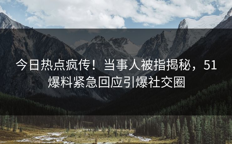 今日热点疯传！当事人被指揭秘，51爆料紧急回应引爆社交圈