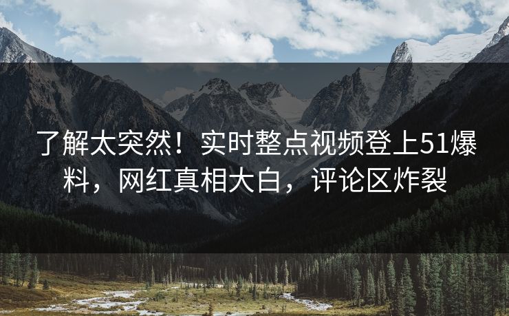 了解太突然！实时整点视频登上51爆料，网红真相大白，评论区炸裂