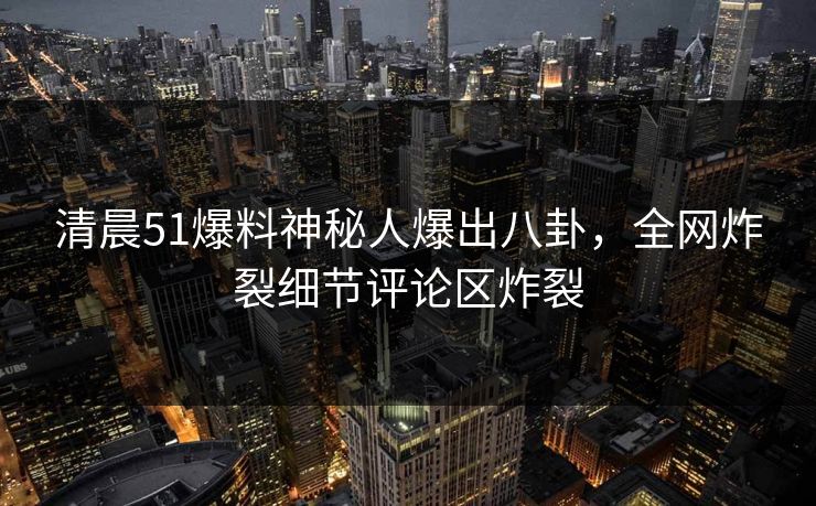 清晨51爆料神秘人爆出八卦，全网炸裂细节评论区炸裂