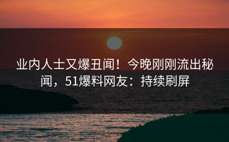 业内人士又爆丑闻！今晚刚刚流出秘闻，51爆料网友：持续刷屏