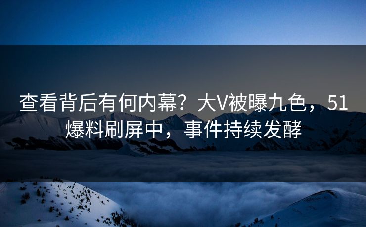 查看背后有何内幕？大V被曝九色，51爆料刷屏中，事件持续发酵