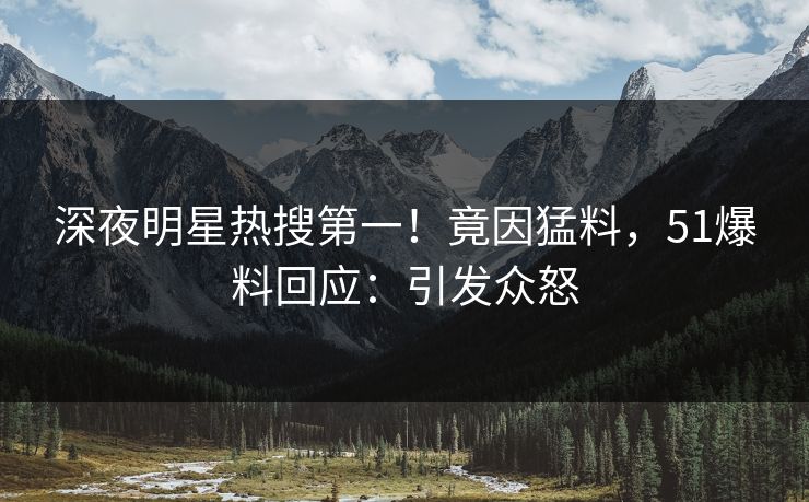 深夜明星热搜第一！竟因猛料，51爆料回应：引发众怒