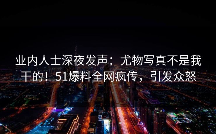 业内人士深夜发声：尤物写真不是我干的！51爆料全网疯传，引发众怒