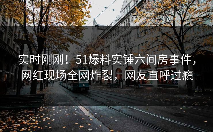实时刚刚！51爆料实锤六间房事件，网红现场全网炸裂，网友直呼过瘾