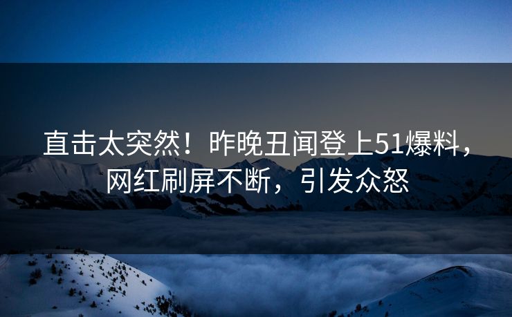 直击太突然！昨晚丑闻登上51爆料，网红刷屏不断，引发众怒
