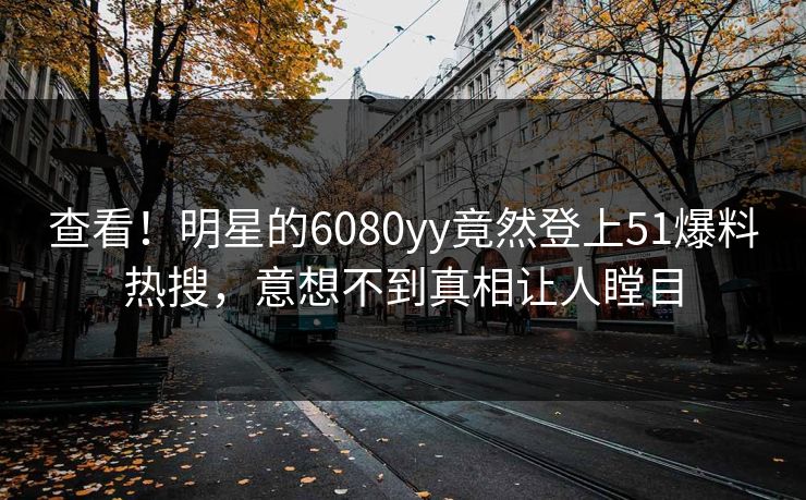 查看！明星的6080yy竟然登上51爆料热搜，意想不到真相让人瞠目