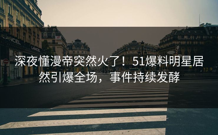 深夜懂漫帝突然火了！51爆料明星居然引爆全场，事件持续发酵