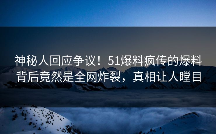 神秘人回应争议！51爆料疯传的爆料背后竟然是全网炸裂，真相让人瞠目
