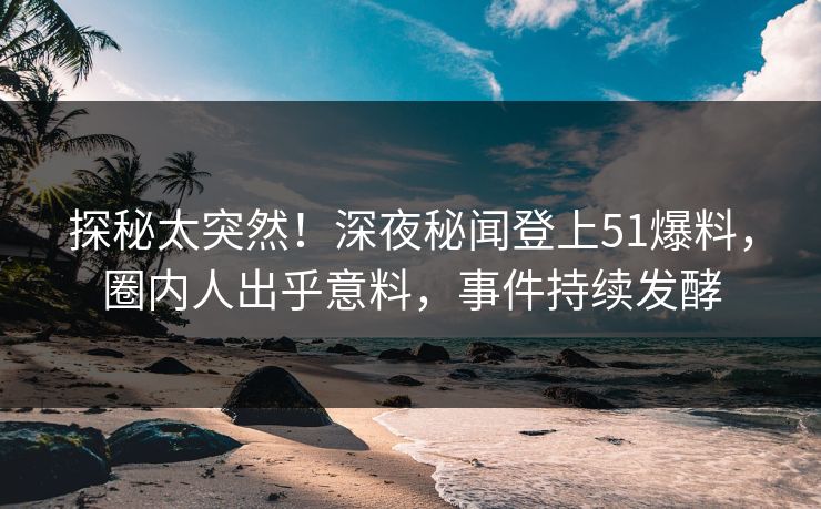 探秘太突然！深夜秘闻登上51爆料，圈内人出乎意料，事件持续发酵