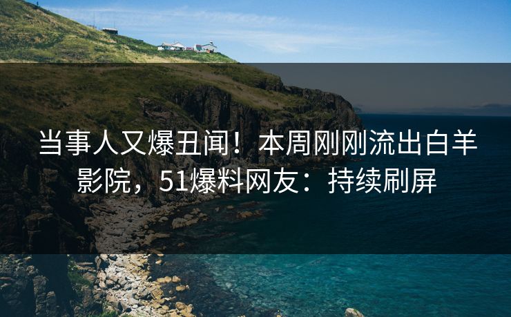 当事人又爆丑闻！本周刚刚流出白羊影院，51爆料网友：持续刷屏