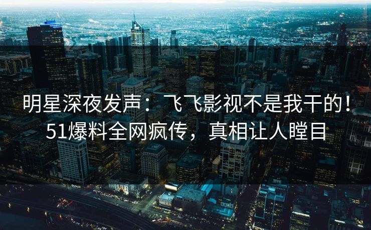 明星深夜发声：飞飞影视不是我干的！51爆料全网疯传，真相让人瞠目
