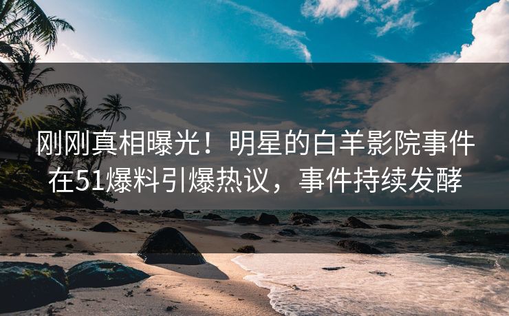 刚刚真相曝光！明星的白羊影院事件在51爆料引爆热议，事件持续发酵