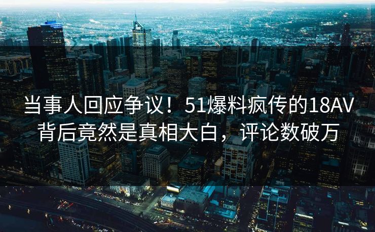 当事人回应争议！51爆料疯传的18AV背后竟然是真相大白，评论数破万