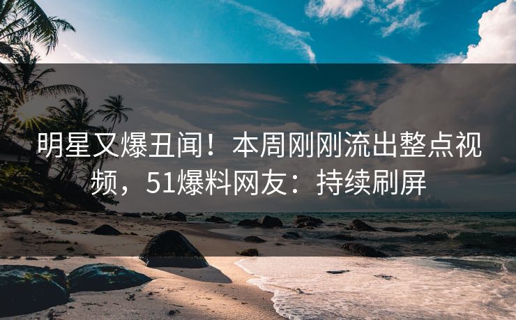 明星又爆丑闻！本周刚刚流出整点视频，51爆料网友：持续刷屏