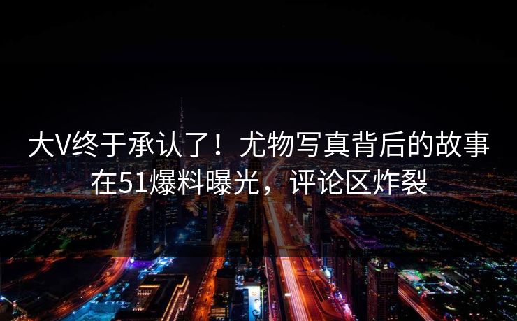 大V终于承认了!尤物写真背后的故事在51爆料曝光,评论区炸裂