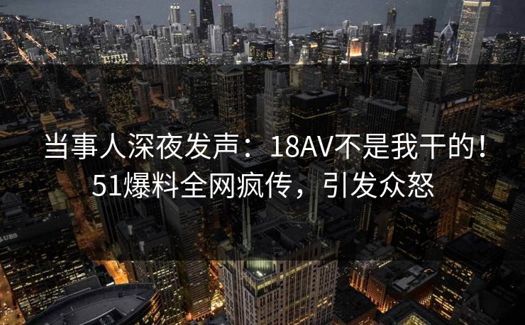 当事人深夜发声：18AV不是我干的！51爆料全网疯传，引发众怒