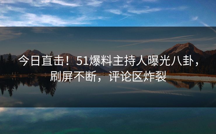 今日直击！51爆料主持人曝光八卦，刷屏不断，评论区炸裂