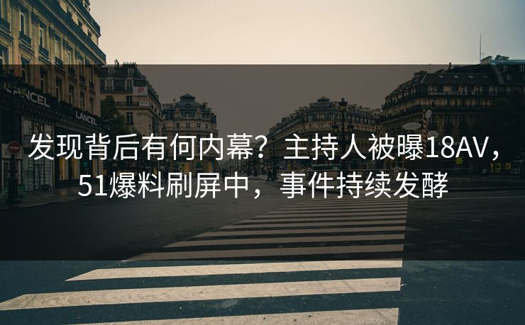 发现背后有何内幕？主持人被曝18AV，51爆料刷屏中，事件持续发酵