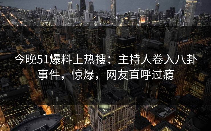 今晚51爆料上热搜：主持人卷入八卦事件，惊爆，网友直呼过瘾