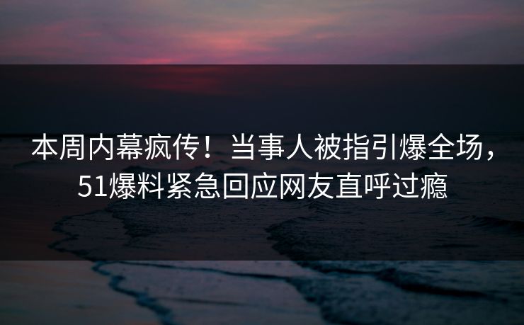 本周内幕疯传！当事人被指引爆全场，51爆料紧急回应网友直呼过瘾