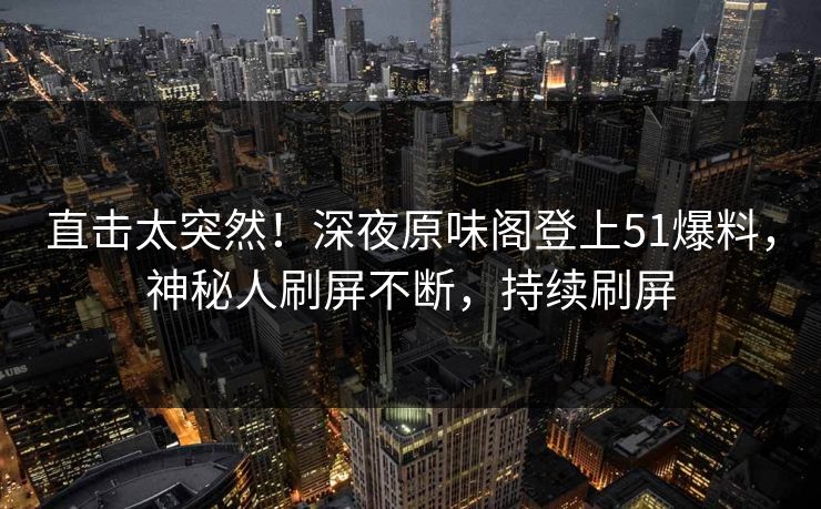 直击太突然！深夜原味阁登上51爆料，神秘人刷屏不断，持续刷屏