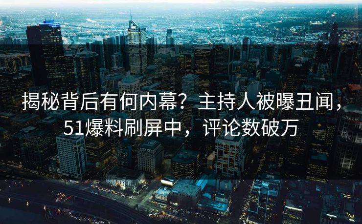 揭秘背后有何内幕?主持人被曝丑闻,51爆料刷屏中,评论数破万