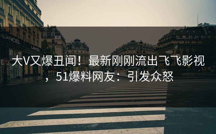 大V又爆丑闻!最新刚刚流出飞飞影视,51爆料网友:引发众怒