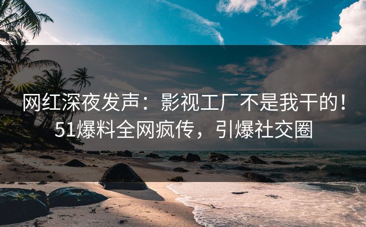 网红深夜发声:影视工厂不是我干的!51爆料全网疯传,引爆社交圈