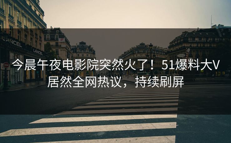 今晨午夜电影院突然火了!51爆料大V居然全网热议,持续刷屏